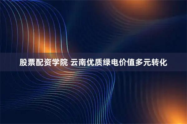 股票配资学院 云南优质绿电价值多元转化
